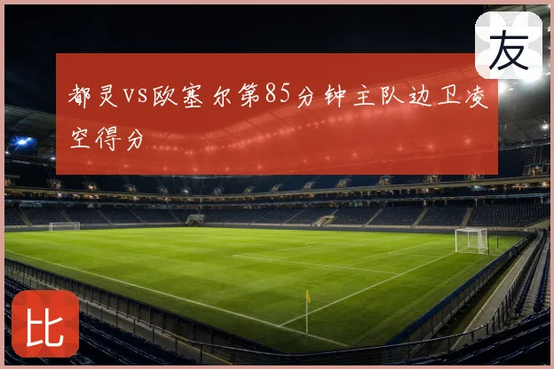 都灵vs欧塞尔第85分钟主队边卫凌空得分