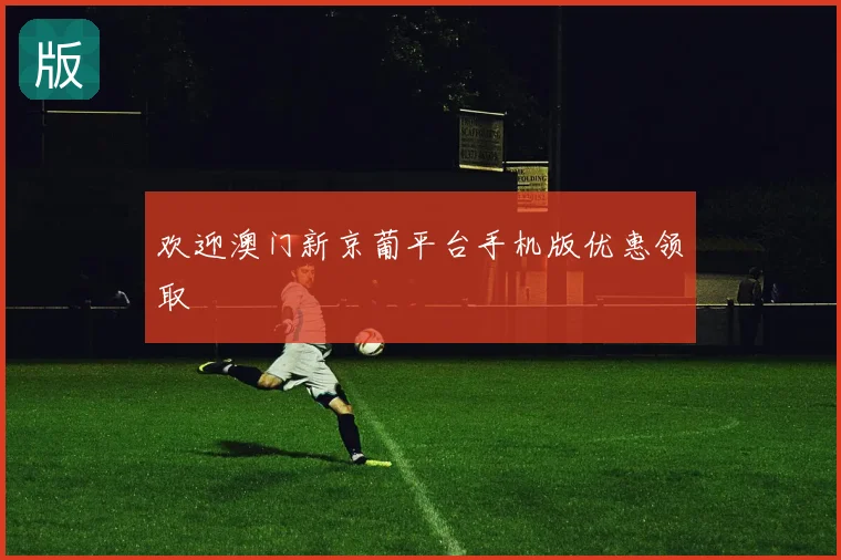 欢迎澳门新京葡平台手机版优惠领取