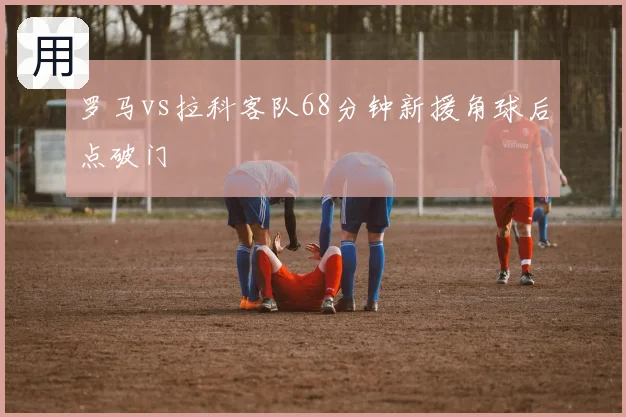 罗马vs拉科客队68分钟新援角球后点破门